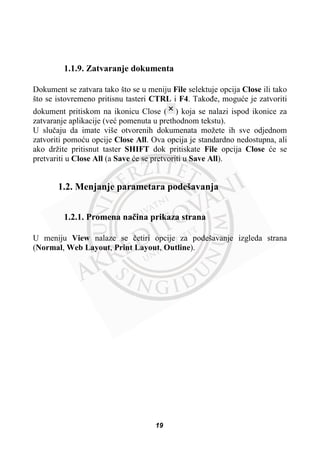 1.1.9. Zatvaranje dokumenta
Dokument se zatvara tako što se u meniju File selektuje opcija Close ili tako
što se istovremeno pritisnu tasteri CTRL i F4. Takoÿe, moguüe je zatvoriti
dokument pritiskom na ikonicu Close ( ) koja se nalazi ispod ikonice za
zatvaranje aplikacije (veü pomenuta u prethodnom tekstu).
U sluþaju da imate više otvorenih dokumenata možete ih sve odjednom
zatvoriti pomoüu opcije Close All. Ova opcija je standardno nedostupna, ali
ako držite pritisnut taster SHIFT dok pritiskate File opcija Close üe se
pretvariti u Close All (a Save üe se pretvoriti u Save All).
1.2. Menjanje parametara podešavanja
1.2.1. Promena naþina prikaza strana
U meniju View nalaze se þetiri opcije za podešavanje izgleda strana
(Normal, Web Layout, Print Layout, Outline).
19
 