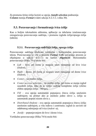 Za promenu širine üelije koristi se opcija Autofit selection podmenija
Column menija Format (videti sekciju 4.2.3.3, i slika 30).
5.3. Poravnavanje i formatiranje ivica üelije
Kao u boljim tekstualnim editorma, aplkacije za tabelarna izraþunavanja
omoguüavaju poravnavanja sadržaja, i promenu izgleda üelija/opsega üelija
(tabela).
5.3.1. Poravnavanje sadržaja üelije, opsega üelija
Poravnavanje sadržaja obuhvata vertikalno i horizontalno poravnavanje
teksta. Poravnavanje se vrši u prozoru Format Cells (otvaranje prozora je
objašnjeno u sekciji 4.5.1.1) na kartici Alignment. Horizontalno
poravnavanje (Slika 74 a) može biti:
x Left – levo, pri þemu je moguüe uneti rastojanje od leve ivice
(Indent),
x Right – desno, pri þemu je moguüe uneti rastojanje od desne ivice
(Indent),
x Center – na sredini üelije,
x Center accross selection – na sredini üelije, pri þemu se menja izgled
susednih üelija, tako da je vidljiv sadržaj kompletne üelije (sliþno
efektu spajanja üelija - Merge),
x Fill – ova opcija automatski popunjava þitavu üeliju unešenim
sadržajem; na primer ako je unešeno jedno slovo x, üelija se
automatski popuni nizom slova x,
x Distributed (Indent) - ova opcija automatski popunjava þitavu üeliju
unešenim sadržajem, u više redova i centrirano; izgled üe zavisiti od
odabranog odstojanja od ivice (indent -a),
x Justify – popunjavanjem do leve i desne ivice.
Vertikalno poravnavanje (Slika 74 b) može biti:
89
 