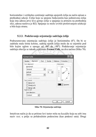 horizontalno i vertikalno centiranje sadržaja spojenih üelija na naþin opisan u
prethodnoj sekciji. ûelije koje su spojene funkcionišu kao jedinstvena üelija
koja ima adresu prve leve gornje üelije u spajanju (u primeru na prethodnoj
slici, adresa naslova je B2). Spajanje se može izvršiti proširivanjem selekcije
u bilo koju stranu.
5.3.3. Podešavanje orjentacije sadržaja üelije
Podrazumevana orjentacija sadržaja üelije je horizontalna (0o
). Da bi se
zadržala mala širina kolone, sadržaj njenih üelija može da se orjentiše pod
bilo kojim uglom u opsegu od -90o
do +90o
). Podešavanje orjentacije
sadržaja obavlja se takoÿe u prozoru Format Cells, na dva naþina (Slika 78).
Slika 78: Orjentacija sadržaja
Intuitivan naþin je da se pritisne levi taster miša na kazaljku koja na sebi ima
naziv text, u polju sa polukružnim podeocima (kao podeoci sata). Drugi
92
 