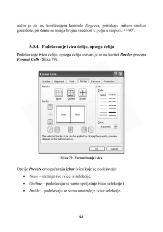 naþin je da se, korišüenjem kontrole Degrees, pritiskaju mišem strelice
gore/dole, pri þemu se menja brojna vrednost u polju u rasponu +/-90o
.
5.3.4. Podešavanje ivica üelije, opsega üelija
Podešavanje ivica üelije, opsega üelija ostvaruje se na kartici Border prozora
Format Cells (Slika 79).
Slika 79: Formatiranje ivica
Opcije Presets omoguüavaju izbor ivica koje se podešavaju:
x None – uklanja sve ivice iz selekcije,
x Outline – podešavaju se samo spoljašnje ivice selekcije i
x Inside – podešavaju se samo unutrašnje ivice selekcije.
93
 