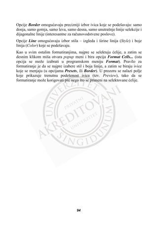 Opcije Border omoguüavaju precizniji izbor ivica koje se podešavaju: samo
donja, samo gornja, samo leva, samo desna, samo unutrašnje linije selekcije i
dijagonalne linije (interesantne za raþunovodstvene poslove).
Opcije Line omoguüavaju izbor stila – izgleda i širine linija (Style) i boje
linija (Color) koje se podešavaju.
Kao u svim ostalim formatiranjima, najpre se selektuju üelije, a zatim se
desnim klikom miša otvara popup meni i bira opcija Format Cells... (ista
opcija se može izabrati u programskom meniju Format). Pravilo za
formatiranje je da se najpre izabere stil i boja linije, a zatim se biraju ivice
koje se menjaju (u opcijama Presets, ili Border). U prozoru se nalazi polje
koje prikazuje trenutnu podešenost ivica (tzv. Preview), tako da se
formatiranje može korigovati pre nego što se primeni na selektovane üelije.
94
 