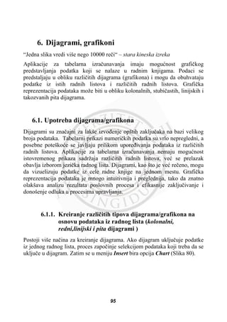 6. Dijagrami, grafikoni
“Jedna slika vredi više nego 10000 reþi“ – stara kineska izreka
Aplikacije za tabelarna izraþunavanja imaju moguünost grafiþkog
predstavljanja podatka koji se nalaze u radnim knjigama. Podaci se
predstaljaju u obliku razliþitih dijagrama (grafikona) i mogu da obuhvataju
podatke iz istih radnih listova i razliþitih radnih listova. Grafiþka
reprezentacija podataka može biti u obliku kolonalnih, stubiþastih, linijskih i
takozvanih pita dijagrama.
6.1. Upotreba dijagrama/grafikona
Dijagrami su znaþajni za lakše izvoÿenje opštih zakljuþaka na bazi velikog
broja podataka. Tabelarni prikazi numeriþkih podatka su vrlo nepregledni, a
posebne poteškoüe se javljaju prilikom uporeÿivanja podataka iz razliþitih
radnih listova. Aplikacije za tabelarna izraþunavanja nemaju moguünost
istovremenog prikaza sadržaja razliþitih radnih listova, veü se prelazak
obavlja izborom jeziþka radnog lista. Dijagrami, kao što je veü reþeno, mogu
da vizuelizuju podatke iz cele radne knjige na jednom mestu. Grafiþka
reprezentacija podataka je mnogo intuitivnija i preglednija, tako da znatno
olakšava analizu rezultata poslovnih procesa i efikasnije zakljuþivanje i
donošenje odluka u procesima upravljanja.
6.1.1. Kreiranje razliþitih tipova dijagrama/grafikona na
osnovu podataka iz radnog lista (kolonalni,
redni,linijski i pita dijagrami )
Postoji više naþina za kreiranje dijagrama. Ako dijagram ukljuþuje podatke
iz jednog radnog lista, proces zapoþinje selekcijom podataka koji treba da se
ukljuþe u dijagram. Zatim se u meniju Insert bira opcija Chart (Slika 80).
95
 