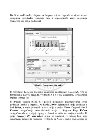 Da bi se razlikovale, obojene su drugom bojom. Legenda sa desne strane
dijagrama predstavlja vezivanje boje i odgovarajuüe vrste osiguranja
(oznaþene kao serije podataka).
Slika 83: Promena naziva serija
U preostalim koracima kreiranja dijagrama korišüenjem þarobnjaka vrši se
formatiranje naziva, legende, vrednosti X i ZY ose dijagrama, formatiranje
izgleda stubaca itd.
U drugom koraku (Slika 83) postoji moguünost preimenovanja serija
podataka (naziva u legendi). Na kartici Series, selektovati seriju podataka u
listi Series, a zatim promeniti naziv serije u polju Name. Dugmad Add i
Remove omoguüavaju unos dodatnih serija u dijagram. Polje Values
omoguüava da se koriguje opseg vrednosti za odabranu seriju podataka. U
polju Category (X) axis labels unose se vrednosti iz radnog lista koje
oznaþavaju kategorije podataka (vrednosti na X osi). Svako podešavanje se
98
 