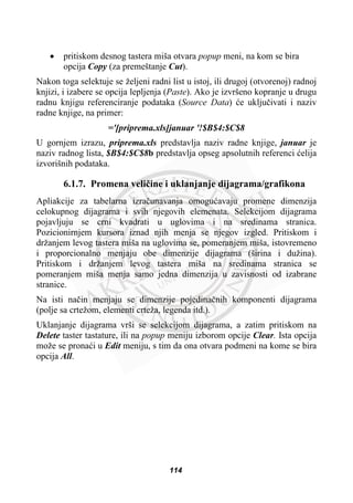 x pritiskom desnog tastera miša otvara popup meni, na kom se bira
opcija Copy (za premeštanje Cut).
Nakon toga selektuje se željeni radni list u istoj, ili drugoj (otvorenoj) radnoj
knjizi, i izabere se opcija lepljenja (Paste). Ako je izvršeno kopranje u drugu
radnu knjigu referenciranje podataka (Source Data) üe ukljuþivati i naziv
radne knjige, na primer:
='[priprema.xls]januar '!$B$4:$C$8
U gornjem izrazu, priprema.xls predstavlja naziv radne knjige, januar je
naziv radnog lista, $B$4:$C$8b predstavlja opseg apsolutnih referenci üelija
izvorišnih podataka.
6.1.7. Promena veliþine i uklanjanje dijagrama/grafikona
Apliakcije za tabelarna izraþunavanja omoguüavaju promene dimenzija
celokupnog dijagrama i svih njegovih elemenata. Selekcijom dijagrama
pojavljuju se crni kvadrati u uglovima i na sredinama stranica.
Pozicionirnjem kursora iznad njih menja se njegov izgled. Pritiskom i
držanjem levog tastera miša na uglovima se, pomeranjem miša, istovremeno
i proporcionalno menjaju obe dimenzije dijagrama (širina i dužina).
Pritiskom i držanjem levog tastera miša na sredinama stranica se
pomeranjem miša menja samo jedna dimenzija u zavisnosti od izabrane
stranice.
Na isti naþin menjaju se dimenzije pojedinaþnih komponenti dijagrama
(polje sa crtežom, elementi crteža, legenda itd.).
Uklanjanje dijagrama vrši se selekcijom dijagrama, a zatim pritiskom na
Delete taster tastature, ili na popup meniju izborom opcije Clear. Ista opcija
može se pronaüi u Edit meniju, s tim da ona otvara podmeni na kome se bira
opcija All.
114
 