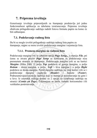 7. Priprema izveštaja
Generisanje izveštaja pripremljenih za štampanje predstavlja još jednu
funkcionalnost aplikacija za tabelarna izraþunavanja. Priprema izveštaja
obuhvata prilagoÿavanje sadržaja radnih listova formatu papira na kome üe
biti odštampan.
7.1. Podešavanje radnog lista
Da bi se moglo izvršiti prilagoÿenje sadržaja radnog lista papiru za
štampanje, najpre se mora izvršiti podešavanje margina i orjentacije lista.
7.1.1. Promena margina na radnom listu
Podešavanje margina vrši se izborom opcije Page Setup... u meniju File, pri
þemu se otvara prozor Page Setup sa karticama za podešavanje niza
parametara stranica za štampanje. Podešavanje margina vrši se na kartici
Margins (Slika 100). U polju Top podešava se gornja margina, u polju
Bottom – donja margina, u polju Left – leva margina i u polju Right
podešava se desna margina. Pored margina sadržaja, na istoj kartici vrši se i
podešavanje margina zaglavlja (Header) i fusnote (Footer).
Podrazumevajuüa pozicija sadržaja koji se štampa je poravnavanje na gore i
u levo. Iz estetskih razloga dodate su 2 opcije za centriranje sadržaja na
stranici (Center on Page). ýekiranjem se može izabrati horizontalno i/ili
vertikalno poravnavanje.
116
 