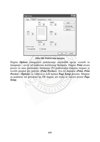 Slika 100: Podešavanje margina
Dugme Options omoguüava podešavanje sistemskih opcija vezanih za
štampanje i zavisi od konkretno korišüenog štampaþa. Dugme Print otvara
prozor za unos parametara štampanja. Pri podešavanju margina moguüe je
izvršiti pregled pre potvrde (Print Preview). Sva tri dugmeta (Print, Print
Preview i Options) su vidljiva iz svih kartica Page Setup prozora. Margine
su podešene tek pritiskom na OK dugme, pri þemu se zatvara prozor Page
Setup.
117
 