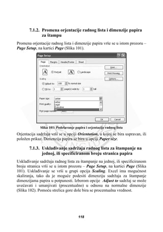 7.1.2. Promena orjentacije radnog lista i dimenzije papira
za štampu
Promena orjentacije radnog lista i dimenzije papira vrše se u istom prozoru –
Page Setup, na kartici Page (Slika 101).
Slika 101: Podešavanje papira i orjentacije radnog lista
Orjentacija sadržaja vrši se u opciji Orientation, u kojoj se bira uspravan, ili
položen prikaz. Dimenzija papira se bira u opciji Paper size.
7.1.3. Usklaÿivanje sadržaja radnog lista za štampanje na
jednoj, ili specificiranom broju stranica papira
Usklaÿivanje sadržaja radnog lista za štampanje na jednoj, ili specificiranom
broju stranica vrši se u istom prozoru – Page Setup, na kartici Page (Slika
101). Usklaÿivanje se vrši u grupi opcija Scaling. Excel ima moguünost
skaliranja, tako da je moguüe podesiti dimenziju sadržaja za štampanje
dimenzijama papira u potpunosti. Izborom opcije Adjust to sadržaj se može
uveüavati i umanjivati (procentualno) u odnosu na normalne dimenzije
(Slika 102). Pomoüu strelica gore dole bira se procentualna vrednost.
118
 