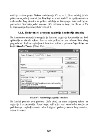 sadržaja za štampanje. Nakon podešavanja Fit to na 1, þitav sadržaj je bio
prikazan na jednoj stranici (b). Broj koji se unosi kod Fit to opcije oznaþava
maksimalan broj stranica za prikaz sadržaja za štampanje. Ako sadržaj ne
prevazilazi dimenziju jedne stranice, biüe prikazan na istoj, bez obzira na Fit
to podešavanje, koje može biti veüe od 1.
7.1.4. Dodavanje i promena zaglavlja i podnožja stranice
Na štampanom materijalu moguüe je dodavati zaglavlje i podnožja kao kod
aplikacija za obradu teksta. Iste se neüe prikazivati na radnom listu zbog
preglednosti. Rad sa zaglavljem i fusnotom vrši se u prozoru Page Setup, na
kartici Header/Footer (Slika 104).
Slika 104: Podešavanje zaglavlja i fusnota
Na kartici postoje dva prostora (Edit Box) za unos željenog teksta za
zaglavlje i za podnožje. Pored toga, aplikacija nudi standardne opcije za
podešavanje zaglavlja (naziv radne knjige) i podnožja (redni broj stranice,
datum i vreme).
120
 