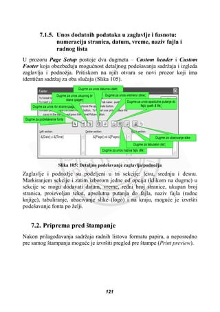 7.1.5. Unos dodatnih podataka u zaglavlje i fusnotu:
numeracija stranica, datum, vreme, naziv fajla i
radnog lista
U prozoru Page Setup postoje dva dugmeta – Custom header i Custom
Footer koja obezbeÿuju moguünost detaljnog podešavanja sadržaja i izgleda
zaglavlja i podnožja. Pritiskom na njih otvara se novi prozor koji ima
identiþan sadržaj za oba sluþaja (Slika 105).
Slika 105: Detaljno podešavanje zaglavlja/podnožja
Zaglavlje i podnožje su podeljeni u tri sekcije: levu, srednju i desnu.
Markiranjem sekcije i zatim izborom jedne od opcija (klikom na dugme) u
sekcije se mogu dodavati datum, vreme, redni broj stranice, ukupan broj
stranica, proizvoljan tekst, apsolutna putanja do fajla, naziv fajla (radne
knjige), tabuliranje, ubacivanje slike (logo) i na kraju, moguüe je izvršiti
podešavanje fonta po želji.
7.2. Priprema pred štampanje
Nakon prilagoÿavanja sadržaja radnih listova formatu papira, a neposredno
pre samog štampanja moguüe je izvršiti pregled pre štampe (Print preview).
121
 