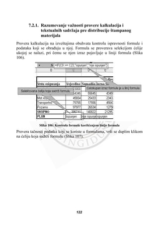 7.2.1. Razumevanje važnosti provere kalkulacija i
tekstualnih sadržaja pre distribucije štampanog
materijala
Provera kalkulacija na izveštajima obuhvata kontrolu ispravnosti formule i
podataka koji se obraÿuju u njoj. Formula se proverava selekcijom üelije
ukojoj se nalazi, pri þemu se njen izraz pojavljuje u liniji formula (Slika
106).
Slika 106: Kontrola formule korišüenjem linije formula
Provera taþnosti podatka koji se koriste u formulama, vrši se duplim klikom
na üeliju koja sadrži formulu (Slika 107).
122
 