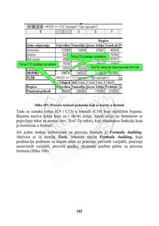 Slika 107: Provera taþnosti podataka koji se koriste u formuli
Tada se oznake üelija (C9 i C13) u formuli (C10) boje razliþitim bojama.
Bojama naziva üelija boje se i okviri üelija. Ispod üelije sa formulom se
pojavljuje tekst za pomoü (tzv. Tool Tip tekst), koji objašnjava funkciju koja
je korišüena u formuli.
Još jedan moüan mehanizam za proveru formula je Formula Auditing.
Aktivira se iz menija Tools, izborom opcije Formula Auditing, koja
predstavlja podmeni sa nizom alata za praüenje zavisnih varijabli, praüenje
nezavisnih varijabli, proveru greške, otvaranje poebne palete za proveru
formula (Slika 108).
123
 
