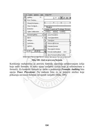 Slika 108: Alati za proveru formula
Korišüenje mehanizma za proveru formula zapoþinje selektovanjem üelije
koja sadži formulu, ili neku njenu varijablu (üeliju koja je referencirana u
formuli). Za kontrolu formule se zatim u podmeniju Formula Auditing bira
opcija Trace Precedents. Na radnom listu üe se pojaviti strelice koje
prikazuju zavisnost formule od njenih varijabli (Slika 109).
124
 