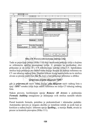 Slika 110: Provera referenciranja sadržaja üelije
Tada se pojavljuje prikaz (Slika 110) koji strelicama pokazje üelije u kojima
se referencira sadržaj posmatrane üelije. U primeru na prethodnoj slici
prikazano je da üelije I5 i C9 referenciraju sadržaj üelije C5. Isprekidana
strelica koja prikazuje na simbol radne knjige ikazjue da postoje reference na
C5 van tekuüeg radnog lista. Duplim klikom levog tastera miša na tu strelicu
otvara se prozor naslovljen Go To, koji u listi prikazuje reference u obliku:
'[priprema.xls]pita dijagram'!$D$7
gde je priprema.xls naziv radne knjige, pita dijagram naziv radnog lista u
njoj i $D$7 oznaka üelije koja sadrži referencu na üeliju C5 tekuüeg radnog
lista.
Nakon provere, korišüenjem opcije Remove All Arrows u podmeniju
Formula Auditing omoguüeno je uklanjanje svih strelica nastalih tokom
kontrole.
Pored kontrole formula, potrebno je prekontrolisati i tekstualne podatke.
Automatska rpovera je moguüa ukoliko je instaliran reþnik za jezik koji je
korišüen u radnoj knjizi. Izborom opcije Spelling... u meniju Tools, otvara se
prozor za kontrolu pravopisa (Slika 111).
126
 