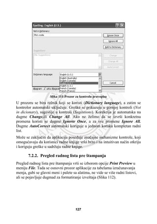Slika 111:Prozor za kontrolu pravopisa
U prozoru se bira reþnik koji se koristi (Dictionary language), a zatim se
kontrolor automatski ukljuþuje. Greške se prikazuju u gornjoj kontroli (Not
in dicionary), sugestije u kontroli (Sugestions). Korekcija je automatska na
dugme Change,ili Change All. Ako ne želimo da se izvrši konkretna
promena koristi se dugme Ignorte Once, a za sve promene Ignore All.
Dugme AutoCorrect automatski koriguje u jednom koraku kompletan radni
list.
Može se zakljuþiti da aplikacija poseduje znaþajne mehanizme kontrole, koji
omoguüavaju da korisnici radne knjige vrlo brzo i na intuitivan naþin otkriju
i koriguju greške u sadržaju radne knjige.
7.2.2. Pregled radnog lista pre štampanja
Pregled radnog lista pre štampanja vrši se izborom opcije Print Preview u
meniju File. Tada se osnovni prozor aplikacije za tabelarna izraþunavanja
menja, gubi se glavni meni i palete sa alatima, ne vide se više radni listovi,
ali se pojavljuje dugmad za formatiranje izveštaja (Slika 112).
127
 