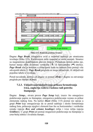 Slika 113: Kontrola preloma stranice
Dugme Page Break omoguüava uvid u raspored sadržaja po stranicama
izveštaja (Slika 113). Korišüenjem miša raspored se može menjati. Stranice
su razgraniþene podebljanom plavom linijom. Prelaskom mišem preko nje,
kursor menja oblik dvostrane vertikalne ( ) ili horizontalne ( ) strelice.
Page Break alat je koristan u situacijama kada na radnom listu postoji više
odvojenih tabela. U Page Break pregledu se mogu ukljuþivati, ili iskljuþivati
pojedine tabele iz izveštaja.
Pored navedenih, postoje još dugme za pomoü (Help) i dugme za zatvaranje
pregleda pre štampe (Close).
7.2.3. Ukljuþivanje/iskljuþivanje prikaza formatiranja
ivica, zaglavlja redova i kolona radi potreba
štampanja
Dugme Setup... otvara prozor Page Setup koji, izuzev što omoguüava
podešavanje papira za štamapnje, omoguüava podešavanja vezana za prikaz
elemenata radnog lista. Na kartici Sheet (Slika 115) postoji niz opcija u
grupi Print koje omoguüavaju da se pored sadržaja i ekstra formatiranja
radnog lista, prikazuju njeglovi elementi kao što su horizontalne i vertikalne
oznake (opcija Row and column headings) üelija i ivice üelija (opcija
Gridlines). U grupi Print još postoji moguünost podešavanja na štampanje u
crno-beloj tehnici i kvaliteta štampe .
129
 