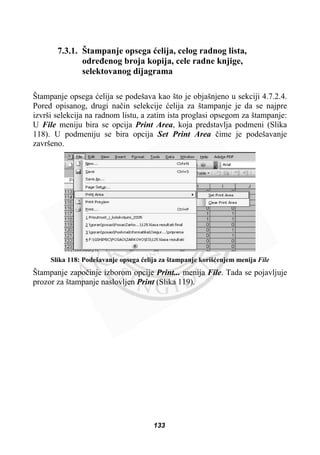 7.3.1. Štampanje opsega üelija, celog radnog lista,
odreÿenog broja kopija, cele radne knjige,
selektovanog dijagrama
Štampanje opsega üelija se podešava kao što je objašnjeno u sekciji 4.7.2.4.
Pored opisanog, drugi naþin selekcije üelija za štampanje je da se najpre
izvrši selekcija na radnom listu, a zatim ista proglasi opsegom za štampanje:
U File meniju bira se opcija Print Area, koja predstavlja podmeni (Slika
118). U podmeniju se bira opcija Set Print Area þime je podešavanje
završeno.
Slika 118: Podešavanje opsega üelija za štampanje korišüenjem menija File
Štampanje zapoþinje izborom opcije Print... menija File. Tada se pojavljuje
prozor za štampanje naslovljen Print (Slika 119).
133
 