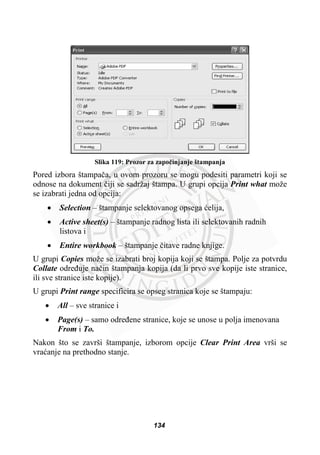 Slika 119: Prozor za zapoþinjanje štampanja
Pored izbora štampaþa, u ovom prozoru se mogu podesiti parametri koji se
odnose na dokument þiji se sadržaj štampa. U grupi opcija Print what može
se izabrati jedna od opcija:
x Selection – štampanje selektovanog opsega üelija,
x Active sheet(s) – štampanje radnog lista ili selektovanih radnih
listova i
x Entire workbook – štampanje þitave radne knjige.
U grupi Copies može se izabrati broj kopija koji se štampa. Polje za potvrdu
Collate odreÿuje naþin štampanja kopija (da li prvo sve kopije iste stranice,
ili sve stranice iste kopije).
U grupi Print range specificira se opseg stranica koje se štampaju:
x All – sve stranice i
x Page(s) – samo odreÿene stranice, koje se unose u polja imenovana
From i To.
Nakon što se završi štampanje, izborom opcije Clear Print Area vrši se
vraüanje na prethodno stanje.
134
 