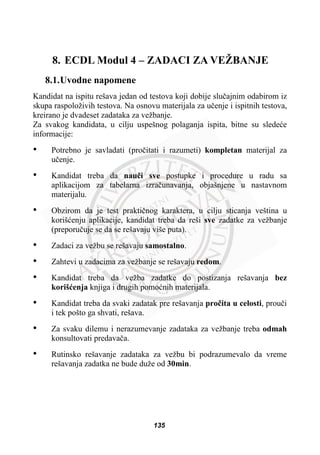 8. ECDL Modul 4 – ZADACI ZA VEŽBANJE
8.1.Uvodne napomene
Kandidat na ispitu rešava jedan od testova koji dobije sluþajnim odabirom iz
skupa raspoloživih testova. Na osnovu materijala za uþenje i ispitnih testova,
kreirano je dvadeset zadataka za vežbanje.
Za svakog kandidata, u cilju uspešnog polaganja ispita, bitne su sledeüe
informacije:
• Potrebno je savladati (proþitati i razumeti) kompletan materijal za
uþenje.
• Kandidat treba da nauþi sve postupke i procedure u radu sa
aplikacijom za tabelarna izraþunavanja, objašnjene u nastavnom
materijalu.
• Obzirom da je test praktiþnog karaktera, u cilju sticanja veština u
korišüenju aplikacije, kandidat treba da reši sve zadatke za vežbanje
(preporuþuje se da se rešavaju više puta).
• Zadaci za vežbu se rešavaju samostalno.
• Zahtevi u zadacima za vežbanje se rešavaju redom.
• Kandidat treba da vežba zadatke do postizanja rešavanja bez
korišüenja knjiga i drugih pomoünih materijala.
• Kandidat treba da svaki zadatak pre rešavanja proþita u celosti, prouþi
i tek pošto ga shvati, rešava.
• Za svaku dilemu i nerazumevanje zadataka za vežbanje treba odmah
konsultovati predavaþa.
• Rutinsko rešavanje zadataka za vežbu bi podrazumevalo da vreme
rešavanja zadatka ne bude duže od 30min.
135
 