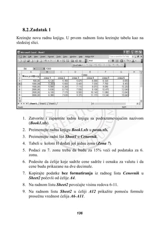 8.2.Zadatak 1
Kreirajte novu radnu knjigu. U prvom radnom listu kreirajte tabelu kao na
sledeüoj slici.
1. Zatvorite i zapamtite radnu knjigu sa podrazumevajuüim nazivom
(Book1.xls).
2. Preimenujte radnu knjigu Book1.xls u posta.xls.
3. Preimenujte radni list Sheet1 u Cenovnik.
4. Tabeli u koloni H dodati još jednu zonu (Zona 7).
5. Podaci za 7. zonu treba da budu za 15% veüi od podataka za 6.
zonu.
6. Podesite da üelije koje sadrže cene sadrže i oznaku za valutu i da
cene budu prikazane na dve decimale.
7. Kopirajte podatke bez formatiranja iz radnog lista Cenovnik u
Sheet2 poþevši od üelije A4.
8. Na radnom listu Sheet2 poveüajte visinu redova 6-11.
9. Na radnom listu Sheet2 u üeliji A12 prikažite pomoüu formule
proseþnu vrednost üelija A6-A11.
136
 