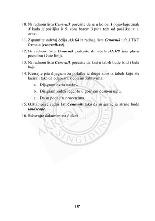 10. Na radnom listu Cenovnik podesite da se u koloni I pojavljuje znak
X kada je pošiljka iz 5. zone barem 3 puta teža od pošiljke iz 1.
zone.
11. Zapamtite sadržaj üelija A3:G8 iz radnog lista Cenovnik u fajl TXT
formata (cenovnik.txt).
12. Na radnom listu Cenovnik podesite da tabela A1:H9 ima plavu
pozadinu i žute linije.
13. Na radnom listu Cenovnik podesite da font u tabeli bude bold i bele
boje.
14. Kreirajte pita dijagram za podatke iz druge zone iz tabele koju ste
kreirali tako da odgovara sledeüim zahtevima:
a. Dijagram nema naslov.
b. Dijagram sadrži legendu u gornjem desnom uglu.
c. Da su podaci u procentima.
15. Odštampajte radni list Cenovnik tako da orijentacija strane bude
landscape.
16. Saþuvajte dokument na disketi..
137
 