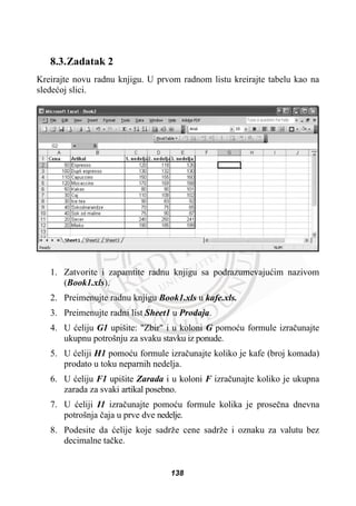 8.3.Zadatak 2
Kreirajte novu radnu knjigu. U prvom radnom listu kreirajte tabelu kao na
sledeüoj slici.
1. Zatvorite i zapamtite radnu knjigu sa podrazumevajuüim nazivom
(Book1.xls).
2. Preimenujte radnu knjigu Book1.xls u kafe.xls.
3. Preimenujte radni list Sheet1 u Prodaja.
4. U üeliju G1 upišite: "Zbir" i u koloni G pomoüu formule izraþunajte
ukupnu potrošnju za svaku stavku iz ponude.
5. U üeliji H1 pomoüu formule izraþunajte koliko je kafe (broj komada)
prodato u toku neparnih nedelja.
6. U üeliju F1 upišite Zarada i u koloni F izraþunajte koliko je ukupna
zarada za svaki artikal posebno.
7. U üeliji I1 izraþunajte pomoüu formule kolika je proseþna dnevna
potrošnja þaja u prve dve nedelje.
8. Podesite da üelije koje sadrže cene sadrže i oznaku za valutu bez
decimalne taþke.
138
 
