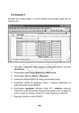 8.4.Zadatak 3
Kreirajte novu radnu knjigu. U prvom radnom listu kreirajte tabelu kao na
sledeüoj slici.
1. Zatvorite i zapamtite radnu knjigu sa podrazumevajuüim nazivom
(BookX.xls).
2. Preimenujte radnu knjigu BookX.xls u Obaveze.xls.
3. Preimenujte radni list Sheet1 u Doprinosi.
4. Formatirati kolone C4-C11 da imaju procentualni prikaz.
5. Formatirati kolone da prikazuju valutu i vrednost zaokruženu na
jedno decimalno mesto E4-E11.
6. Korišüenjem apsolutne reference üelije C1 i relativne reference
üelije C4, u üeliji E4 kreirajte formulu koja raþuna iznos za uplatu na
osnovu osnovice unešene u üeliji C1 i stope doprinosa u üeliji C4.
7. Kopirajte formulu u üelije C5-C11.
140
 