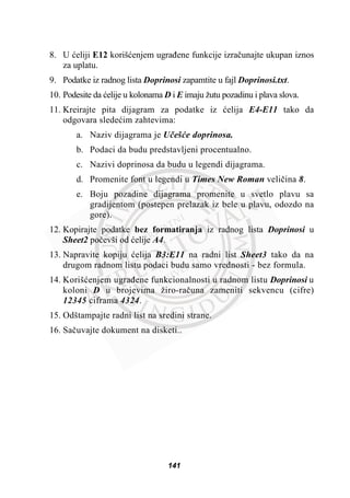 8. U üeliji E12 korišüenjem ugraÿene funkcije izraþunajte ukupan iznos
za uplatu.
9. Podatke iz radnog lista Doprinosi zapamtite u fajl Doprinosi.txt.
10. Podesite da üelije u kolonama D i E imaju žutu pozadinu i plava slova.
11. Kreirajte pita dijagram za podatke iz üelija E4-E11 tako da
odgovara sledeüim zahtevima:
a. Naziv dijagrama je Uþešüe doprinosa.
b. Podaci da budu predstavljeni procentualno.
c. Nazivi doprinosa da budu u legendi dijagrama.
d. Promenite font u legendi u Times New Roman veliþina 8.
e. Boju pozadine dijagrama promenite u svetlo plavu sa
gradijentom (postepen prelazak iz bele u plavu, odozdo na
gore).
12. Kopirajte podatke bez formatiranja iz radnog lista Doprinosi u
Sheet2 poþevši od üelije A4.
13. Napravite kopiju üelija B3:E11 na radni list Sheet3 tako da na
drugom radnom listu podaci budu samo vrednosti - bez formula.
14. Korišüenjem ugraÿene funkcionalnosti u radnom listu Doprinosi u
koloni D u brojevima žiro-raþuna zameniti sekvencu (cifre)
12345 ciframa 4324.
15. Odštampajte radni list na sredini strane.
16. Saþuvajte dokument na disketi..
141
 