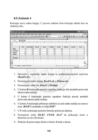 8.5.Zadatak 4
Kreirajte novu radnu knjigu. U prvom radnom listu kreirajte tabelu kao na
sledeüoj slici.
1. Zatvorite i zapamtite radnu knjigu sa podrazumevajuüim nazivom
(BookX.xls).
2. Preimenujte radnu knjigu BookX.xls u Pekara.xls.
3. Preimenujte radni list Sheet1 u Prodaja.
4. U koloni H izraþunajte pomoüu ugraÿene funkcije zbir prodatih proizvoda
tokom radne nedelje.
5. U koloni I izraþunajte pomoüu ugraÿene funkcije prosek prodatih
proizvoda tokom radne nedelje.
6. U koloni J izraþunajte prihod po artiklima za celu radnu nedelju na osnovu
cena (B4:B7) i podataka iz üelija H:H7.
7. U 9. redu izraþunajte pomoüu formule promet po danima.
8. Formatirati üelije B4:B7, C9:G9, J4:J7 da prikazuju iznos u
dinarima na dve decimale.
9. Podesite da poravnanje teksta u koloni A bude u desno.
142
 