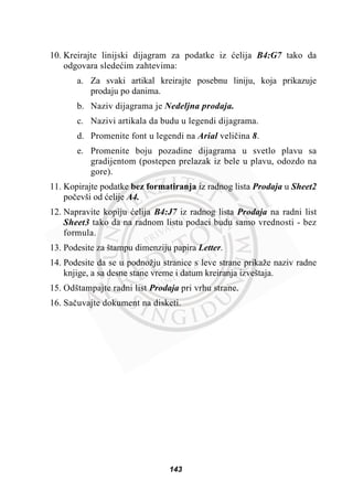 10. Kreirajte linijski dijagram za podatke iz üelija B4:G7 tako da
odgovara sledeüim zahtevima:
a. Za svaki artikal kreirajte posebnu liniju, koja prikazuje
prodaju po danima.
b. Naziv dijagrama je Nedeljna prodaja.
c. Nazivi artikala da budu u legendi dijagrama.
d. Promenite font u legendi na Arial veliþina 8.
e. Promenite boju pozadine dijagrama u svetlo plavu sa
gradijentom (postepen prelazak iz bele u plavu, odozdo na
gore).
11. Kopirajte podatke bez formatiranja iz radnog lista Prodaja u Sheet2
poþevši od üelije A4.
12. Napravite kopiju üelija B4:J7 iz radnog lista Prodaja na radni list
Sheet3 tako da na radnom listu podaci budu samo vrednosti - bez
formula.
13. Podesite za štampu dimenziju papira Letter.
14. Podesite da se u podnožju stranice s leve strane prikaže naziv radne
knjige, a sa desne stane vreme i datum kreiranja izveštaja.
15. Odštampajte radni list Prodaja pri vrhu strane.
16. Saþuvajte dokument na disketi.
143
 