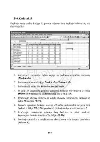 8.6.Zadatak 5
Kreirajte novu radnu knjigu. U prvom radnom listu kreirajte tabelu kao na
sledeüoj slici.
1. Zatvorite i zapamtite radnu knjigu sa podrazumevajuüim nazivom
(BookX.xls).
2. Preimenujte radnu knjigu BookX.xls u Studenti.xls.
3. Preimenujte radni list Sheet1 u Kvalifikacije.
4. U üeliji I3 izraþunajte pomoüu ugraÿene funkcije zbir bodova iz üelija
D3:H3 (iz predmeta) za studenta þije je ime u üeliji A3.
5. Izraþunajte zbirove bodova za ostale studente kopiranjem funkcije iz
üelije I3 u üelijie I4:I14.
6. Pomoüu ugraÿene funkcije, u üeliji J3 naÿite maksimalni ostvaren broj
bodova iz üelija D3:H3 (iz predmeta) za studenta þije je ime u üeliji A3.
7. Izraþunajte maksimalni ostvaren broj bodova za ostale studente
kopiranjem funkcije iz üelije J3 u üelijie J4:J14.
8. Sortirajte podatke u tabeli prema abecednom redu imena kandidata
(kolona A).
144
 
