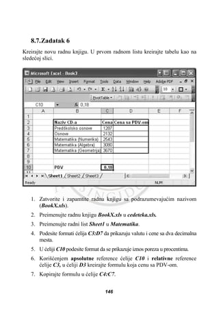 8.7.Zadatak 6
Kreirajte novu radnu knjigu. U prvom radnom listu kreirajte tabelu kao na
sledeüoj slici.
1. Zatvorite i zapamtite radnu knjigu sa podrazumevajuüim nazivom
(BookX.xls).
2. Preimenujte radnu knjigu BookX.xls u cedeteka.xls.
3. Preimenujte radni list Sheet1 u Matematika.
4. Podesite formati üelija C3:D7 da prikazuju valutu i cene sa dva decimalna
mesta.
5. U üeliji C10 podesite format da se prikazuje iznos poreza u procentima.
6. Korišüenjem apsolutne reference üelije C10 i relativne reference
üelije C3, u üeliji D3 kreirajte formulu koja cenu sa PDV-om.
7. Kopirajte formulu u üelije C4:C7.
146
 