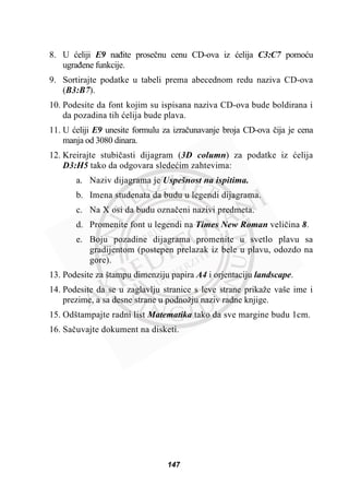 8. U üeliji E9 naÿite proseþnu cenu CD-ova iz üelija C3:C7 pomoüu
ugraÿene funkcije.
9. Sortirajte podatke u tabeli prema abecednom redu naziva CD-ova
(B3:B7).
10. Podesite da font kojim su ispisana naziva CD-ova bude boldirana i
da pozadina tih üelija bude plava.
11. U üeliji E9 unesite formulu za izraþunavanje broja CD-ova þija je cena
manja od 3080 dinara.
12. Kreirajte stubiþasti dijagram (3D column) za podatke iz üelija
D3:H5 tako da odgovara sledeüim zahtevima:
a. Naziv dijagrama je Uspešnost na ispitima.
b. Imena studenata da budu u legendi dijagrama.
c. Na X osi da budu oznaþeni nazivi predmeta.
d. Promenite font u legendi na Times New Roman veliþina 8.
e. Boju pozadine dijagrama promenite u svetlo plavu sa
gradijentom (postepen prelazak iz bele u plavu, odozdo na
gore).
13. Podesite za štampu dimenziju papira A4 i orjentaciju landscape.
14. Podesite da se u zaglavlju stranice s leve strane prikaže vaše ime i
prezime, a sa desne strane u podnožju naziv radne knjige.
15. Odštampajte radni list Matematika tako da sve margine budu 1cm.
16. Saþuvajte dokument na disketi.
147
 