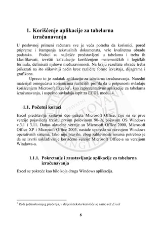 1. Korišüenje aplikacije za tabelarna
izraþunavanja
U poslovnoj primeni raþunara sve je veüa potreba da korisnici, pored
pripreme i štampanja tekstualnih dokumenata, vrše kvalitetnu obradu
podataka. Podaci su najþešüe predstavljeni u tabelama i treba ih
klasifikovati, izvršiti kalkulacije korišüenjem matematiþkih i logiþkih
formula, definisati njihove meÿuzavisnosti. Na kraju rezultate obrade treba
prikazati na što slikovitiji naþin kroz razliþite forme izveštaja, dijagrama i
grafikona.
Upravo to je zadatak aplikacija za tabelarna izraþunavanja. Naredni
materijal omoguüava korisnicima razliþitih profila da u potpunosti ovladaju
korišüenjem Microsoft Excel-a1
, kao raprezentativne aplikacije za tabelarna
izraþunavanja, i uspešno savladaju ispit za ECDL modul 4.
1.1. Poþetni koraci
Excel predstavlja sastavni deo paketa Microsoft Office, þije su se prve
verzije pojavilena trzistu prvom polovinom 90-ih, pojavom OS Windows
v.3.1 i 3.11. Danas aktuelne verzije su Microsoft Office 2000, Microsoft
Office XP i Microsoft Office 2003, nastale uporedo sa razvojem Windows
operativnih sistema. Iako nije pravilo, zbog zahtevnosti resursa potrebno je
da se izvrši usklaÿivanje korišüene verzije Microsoft Office-a sa verzijom
Windows-a.
1.1.1. Pokretanje i zaustavljanje aplikacije za tabelarna
izraþunavanja
Excel se pokreüe kao bilo koja druga Windows aplikacija.
1
Radi jednostavnijeg praüenja, u daljem tekstu koristiüe se samo reþ Excel
5
 