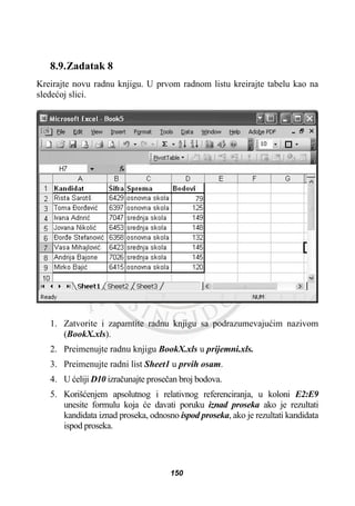 8.9.Zadatak 8
Kreirajte novu radnu knjigu. U prvom radnom listu kreirajte tabelu kao na
sledeüoj slici.
1. Zatvorite i zapamtite radnu knjigu sa podrazumevajuüim nazivom
(BookX.xls).
2. Preimenujte radnu knjigu BookX.xls u prijemni.xls.
3. Preimenujte radni list Sheet1 u prvih osam.
4. U üeliji D10 izraþunajte proseþan broj bodova.
5. Korišüenjem apsolutnog i relativnog referenciranja, u koloni E2:E9
unesite formulu koja üe davati poruku iznad proseka ako je rezultati
kandidata iznad proseka, odnosno ispod proseka, ako je rezultati kandidata
ispod proseka.
150
 