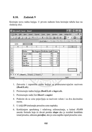 8.10. Zadatak 9
Kreirajte novu radnu knjigu. U prvom radnom listu kreirajte tabelu kao na
sledeüoj slici.
1. Zatvorite i zapamtite radnu knjigu sa podrazumevajuüim nazivom
(BookX.xls).
2. Preimenujte radnu knjigu BookX.xls u lager.xls.
3. Preimenujte radni list Sheet1 u napici.
4. Podesite da se cene pojavljuju sa nazivom valute i sa dva decimalna
mesta.
5. U üeliji E9 izraþunajte proseþnu cenu napitaka.
6. Korišüenjem apsolutnog i relativnog referenciranja, u koloni F3:F8
unesite formulu koja üe davati poruku skupo ako je rezultati kandidata
iznad proseka, odnosno povoljno, ako je cena napitka ispod proseþne cene.
152
 