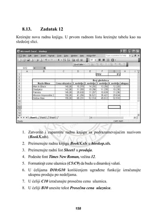 8.13. Zadatak 12
Kreirajte novu radnu knjigu. U prvom radnom listu kreirajte tabelu kao na
sledeüoj slici.
1. Zatvorite i zapamtite radnu knjigu sa podrazumevajuüim nazivom
(BookX.xls).
2. Preimenujte radnu knjigu BookX.xls u bioskop.xls.
3. Preimenujte radni list Sheet1 u prodaja.
4. Podesite font Times New Roman, veþina 12.
5. Formatirajt cene ulaznica (C5:C9) da budu u dinarskoj valuti.
6. U üelijama D10:G10 korišüenjem ugraÿene funkcije izraþunajte
ukupnu prodaju po nedeljama.
7. U üeliji C10 izraþunajte proseþnu cenu ulaznica.
8. U üeliji B10 unesite tekst Proseþna cena ulaznica.
158
 