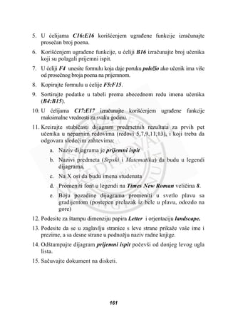 5. U üelijama C16:E16 korišüenjem ugraÿene funkcije izraþunajte
proseþan broj poena.
6. Korišüenjem ugraÿene funkcije, u üeliji B16 izraþunajte broj uþenika
koji su polagali prijemni ispit.
7. U üeliji F4 unesite formulu koja daje poruku položio ako uþenik ima više
od proseþnog broja poena na prijemnom.
8. Kopirajte formulu u üelije F5:F15.
9. Sortirajte podatke u tabeli prema abecednom redu imena uþenika
(B4:B15).
10. U üelijama C17:E17 izraþunajte korišüenjem ugraÿene funkcije
maksimalne vrednosti za svaku godinu.
11. Kreirajte stubiþasti dijagram predmetnih rezultata za prvih pet
uþenika u neparnim redovima (redovi 5,7,9,11,13), i koji treba da
odgovara sledeüim zahtevima:
a. Naziv dijagrama je prijemni ispit
b. Nazivi predmeta (Srpski i Matematika) da budu u legendi
dijagrama.
c. Na X osi da budu imena studenata
d. Promeniti font u legendi na Times New Roman veliþina 8.
e. Boju pozadine dijagrama promeniti u svetlo plavu sa
gradijentom (postepen prelazak iz bele u plavu, odozdo na
gore)
12. Podesite za štampu dimenziju papira Letter i orjentaciju landscape.
13. Podesite da se u zaglavlju stranice s leve strane prikaže vaše ime i
prezime, a sa desne strane u podnožju naziv radne knjige.
14. Odštampajte dijagram prijemni ispit poþevši od donjeg levog ugla
lista.
15. Saþuvajte dokument na disketi.
161
 