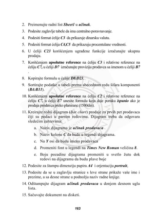 2. Preimenujte radni list Sheet1 u uþinak.
3. Podesite zaglavlje tabele da ima centralno poravnavanje.
4. Podesiti format üelije C3 da prikazuje dinarsku valutu.
5. Podesiti format üelija C4,C5 da prikazuju procentulane vrednosti.
6. U üeliji C23 korišüenjem ugraÿene funkcije izraþunajte ukupnu
prodaju.
7. Korišüenjem apsolutne reference na üeliju C3 i relativne reference na
üeliju C7, u üeliji D7 izraþunajte proviziju prodavca sa imenom u üeliji B7
.
8. Kopirajte formulu u üelije D8:D23.
9. Sortirajte podatke u tabeli prema abecednom redu šifara komponenti
(B4:B11).
10. Korišüenjem apsolutne reference na üeliju C2 i relativne reference na
üeliju C7, u üeliji E7 unesite formulu koja daje poruku ispunio ako je
prodaja prodavca preko planirane (1500din).
11. Kreirajte redni dijagram (Bar chart) prodaje za prvih pet prodavaca
þiji su podaci u parnim redovima. Dijagram treba da odgovara
sledeüim zahtevima:
a. Naziv dijagrama je uþinak prodavaca
b. Naziv kolone C da bude u legendi dijagrama.
c. Na Y osi da budu imena prodavaca
d. Promeniti font u legendi na Times New Roman veliþina 8.
e. Boju pozadine dijagrama promeniti u svetlo žutu dok
redovi na dijagramu da budu plave boje
12. Podesite za štampu dimenziju papira A4 i orjentaciju portrait,
13. Podesite da se u zaglavlju stranice s leve strane prikaže vaše ime i
prezime, a sa desne strane u podnožju naziv radne knjige.
14. Odštampajte dijagram uþinak prodavaca u donjem desnom uglu
lista.
15. Saþuvajte dokument na disketi.
163
 