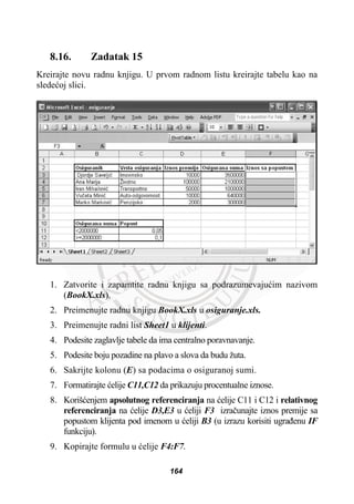 8.16. Zadatak 15
Kreirajte novu radnu knjigu. U prvom radnom listu kreirajte tabelu kao na
sledeüoj slici.
1. Zatvorite i zapamtite radnu knjigu sa podrazumevajuüim nazivom
(BookX.xls).
2. Preimenujte radnu knjigu BookX.xls u osiguranje.xls.
3. Preimenujte radni list Sheet1 u klijenti.
4. Podesite zaglavlje tabele da ima centralno poravnavanje.
5. Podesite boju pozadine na plavo a slova da budu žuta.
6. Sakrijte kolonu (E) sa podacima o osiguranoj sumi.
7. Formatirajte üelije C11,C12 da prikazuju procentualne iznose.
8. Korišüenjem apsolutnog referenciranja na üelije C11 i C12 i relativnog
referenciranja na üelije D3,E3 u üeliji F3 izraþunajte iznos premije sa
popustom klijenta pod imenom u üeliji B3 (u izrazu korisiti ugraÿenu IF
funkciju).
9. Kopirajte formulu u üelije F4:F7.
164
 