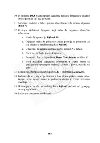 10. U üelijama D8,F8 korišüenjem ugraÿene funkcije izraþunajte ukupne
iznose premija sa i bez popusta.
11. Sortirajte podatke u tabeli prema abecednom redu imena klijenata
(B3:B7).
12. Kreirajte stubiþasti dijagram koji treba da odgovara sledeüim
zahtevima:
a. Naziv dijagrama je Klijenti 001.
b. Dijagram treba da prikazuje iznose premije sa popustom za
sve klijente u tabeli radnog lista klijenti.
c. U legendi dijagrama da bude naziv kolone F u tabeli.
d. Na X osi da budu imena klijenata.
e. Promeniti font u legendi na Times New Roman veliþina 8.
f. Boju pozadine dijagrama promeniti u svetlo plavu sa
gradijentom (postepen prelazak iz bele u plavu, odozdo na
gore).
13. Podesite za štampu dimenziju papira A4 i orjentaciju landscape.
14. Podesite da se u zaglavlju stranice s leve strane prikaže naziv radne
knjige, a sa desne strane u podnožju datum i vreme kreiranja
izveštaja.
15. Odštampajte tabelu sa radnog lista klijenti poþevši od gornjeg
desnog ugla lista.
16. Saþuvajte dokument na disketi.
165
 