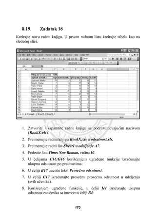 8.19. Zadatak 18
Kreirajte novu radnu knjigu. U prvom radnom listu kreirajte tabelu kao na
sledeüoj slici.
1. Zatvorite i zapamtite radnu knjigu sa podrazumevajuüim nazivom
(BookX.xls).
2. Preimenujte radnu knjigu BookX.xls u odsutnost.xls.
3. Preimenujte radni list Sheet1 u odeljenje A7.
4. Podesite font Times New Roman, veþina 10.
5. U üelijama C16:G16 korišüenjem ugraÿene funkcije izraþunajte
ukupnu odsutnost po predmetima.
6. U üeliji B17 unesite tekst Proseþna odsutnost.
7. U üeliji C17 izraþunajte proseþnu proseþnu odsutnost u odeljenju
(svih uþenika).
8. Korišüenjem ugraÿene funkcije, u üeliji H4 izraþunajte ukupnu
odsutnost za uþenika sa imenom u üeliji B4.
170
 