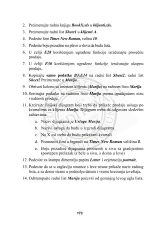 2. Preimenujte radnu knjigu BookX.xls u klijenti.xls.
3. Preimenujte radni list Sheet1 u klijenti A.
4. Podesite font Times New Roman, veþina 10.
5. Podesite boju pozadine na plavo a slova da budu žuta.
6. U üeliji E28 korišüenjem ugraÿene funkcije izraþunajte proseþnu
prodaju.
7. U üeliji E30 korišüenjem ugraÿene funkcije izraþunajte ukupnu
prodaju.
8. Kopirajte samo podatke B3:E14 na radni list Sheet2; radni list
Sheet2 Preimenujte u Marija.
9. Obrisati kolonu sa imenom klijenta (Marija) na radnom listu Marija.
10. Sortirajte podatke na radnom listu Marija prema opadajuüem nizu
vrednosti prodaje.
11. Kreirajte linijski dijagram koji treba da prikaže prodaju usluga po
kvartalima za klijenta Mariju. Dijagram treba da odgovara sledeüim
zahtevima:
a. Naziv dijagrama je Usluge Marija
b. Nazivi usluga da budu u legendi dijagrama.
c. Na X osi treba da budu prikazani kvartali
d. Promeniti font u legendi na Times New Roman veliþina 8.
e. Boju pozadine dijagrama promeniti u sivu sa gradijentom
(postepen prelazak iz bele u sivu, s desna u levo)
12. Podesite za štampu dimenziju papira Letter i orjentaciju portrait,
13. Podesite da se u zaglavlju stranice s leve strane prikaže naziv radnog
lista, a sa desne strane u podnožju datum i vreme kreiranja izveštaja.
14. Odštampajte radni list Marija poþevši od goranjeg levog ugla lista.
173
 