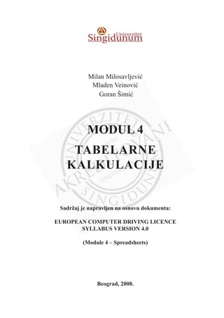 Milan Milosavljeviü
Mladen Veinoviü
Goran Šimiü
MODUL 4
TABELARNE
KALKULACIJE
Sadržaj je napravljen na osnovu dokumenta:
EUROPEAN COMPUTER DRIVING LICENCE
SYLLABUS VERSION 4.0
(Module 4 – Spreadsheets)
Beograd, 2008.
 