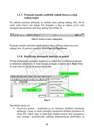 1.1.7. Prelazak izmeÿu razliþitih radnih listova u istoj
radnoj knjizi
Na radnom prostoru prikazuje se sadržaj samo jednog radnog lista. Da bi
ostali radni listovi iste knjige bili dostupni, u dnu se nalaze jeziþci koji
omoguüavaju promenu aktivnog radnog lista (Slika 8).
Slika 8: Jeziþci za izbor radnog lista
Prelazak izmeÿu razliþitih radnih listova vrši se klikom mišem na naziv
radnog lista, ili pomoüu tastature Ctrl+PageUp/PageDown.
1.1.8. Korišüenje dostupnih funkcija za pomoü
Pristup funkcijama za pomoü moguüa je u svakoj fazi korišüenja programa
za tabelarne kalkulacije. U liniji menija, na kraju se nalazi meni Help (Slika
8), koji nodi niz opcija za pomoü korisniku.
Slika 9
Najvažnije opcije su:
x Excel-ova pomoü - instalirana je na raþunaru, prilikom instalacije
aplikacije i kojoj se može pristupiti tastaturom direktno pritiskom na
taster F1, nakon þega se pojavljuje dodatni prozor koji omoguüava
unos pitanja i pretraživanje sadržaja dokumentacije predviÿene za
13
 