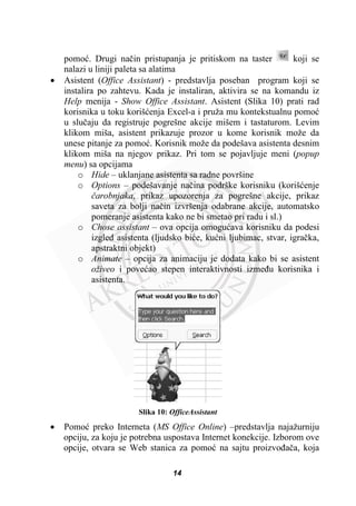 pomoü. Drugi naþin pristupanja je pritiskom na taster koji se
nalazi u liniji paleta sa alatima
x Asistent (Office Assistant) - predstavlja poseban program koji se
instalira po zahtevu. Kada je instaliran, aktivira se na komandu iz
Help menija - Show Office Assistant. Asistent (Slika 10) prati rad
korisnika u toku korišüenja Excel-a i pruža mu kontekstualnu pomoü
u sluþaju da registruje pogrešne akcije mišem i tastaturom. Levim
klikom miša, asistent prikazuje prozor u kome korisnik može da
unese pitanje za pomoü. Korisnik može da podešava asistenta desnim
klikom miša na njegov prikaz. Pri tom se pojavljuje meni (popup
menu) sa opcijama
o Hide – uklanjane asistenta sa radne površine
o Options – podešavanje naþina podrške korisniku (korišüenje
þarobnjaka, prikaz upozorenja za pogrešne akcije, prikaz
saveta za bolji naþin izvršenja odabrane akcije, automatsko
pomeranje asistenta kako ne bi smetao pri radu i sl.)
o Chose assistant – ova opcija omoguüava korisniku da podesi
izgled asistenta (ljudsko biüe, kuüni ljubimac, stvar, igraþka,
apstraktni objekt)
o Animate – opcija za animaciju je dodata kako bi se asistent
oživeo i poveüao stepen interaktivnosti izmeÿu korisnika i
asistenta.
Slika 10: OfficeAssistant
x Pomoü preko Interneta (MS Office Online) –predstavlja najažurniju
opciju, za koju je potrebna uspostava Internet konekcije. Izborom ove
opcije, otvara se Web stanica za pomoü na sajtu proizvoÿaþa, koja
14
 