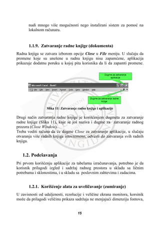 nudi mnogo više moguünosti nego instalirani sistem za pomoü na
lokalnom raþunaru.
1.1.9. Zatvaranje radne knjige (dokumenta)
Radna knjiga se zatvara izborom opcije Close u File meniju. U sluþaju da
promene koje su unešene u radnu knjigu nisu zapamüene, aplikacija
prikazuje dodatnu poruku u kojoj pita korisnika da li da zapamti promene.
Slika 11: Zatvaranje radne knjige i aplikacije
Drugi naþin zatvaranja radne knjige je korišüenjem dugmeta za zatvaranje
radne knjige (Slika 11), koje se još naziva i dugme za zatvaranje radnog
prozora (Close Window).
Treba voditi raþuna da üe dugme Close za zatvaranje aplikacije, u sluþaju
otvaranja više radnih knjiga istovremeno, odvesti do zatvaranja svih radnih
knjiga.
1.2. Podešavanja
Pri prvom korišüenju aplikacije za tabelarna izraþunavanja, potrebno je da
korisnik prilagodi izgled i sadržaj radnog prostora u skladu sa liþnim
potrebama i sklonostima, i u skladu sa poslovnim zahtevima i zadacima.
1.2.1. Korišüenje alata za uveliþavanje (zumiranje)
U zavisnosti od udaljenosti, rezolucije i veliþine ekrana monitora, korsinik
može da prilagodi veliþinu prikaza sadržaja ne menjajuüi dimenziju fontova,
15
 
