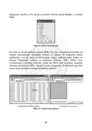dijagrama i grafova. Ova akcija se postiže izborom opcije Zoom..., u meniju
View.
Slika 12: Alat za uveliþavanje
Pri tome se otvara pomoüni prozor (Slika 12), koji omoguüava korisniku da
izabere procentualno dimenziju prikaza (u odnosu na originalni prikaz
aplikacije) i na taj naþin uveliþa/smanji izgled sadržaja radne knjige na
ekranu. Originalna veliþina se podešava izborom 100% (Slika 13a).
Uveliþavanje se postiže izborom veüim od 100%, dok se prikaz smanjuje
izborom manjim od 100%. Opcija Custom omoguüava da korisnik precizno
unese taþan procenat uveüanja/umanjenja prikaza.
a) Originalni (100%) prikaz b) Prikaz Fit selection
Slika 13: Podešavanje prikaza
16
 