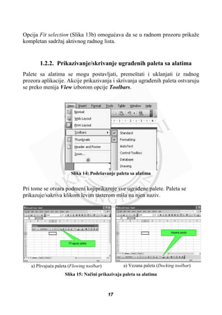 Opcija Fit selection (Slika 13b) omoguüava da se u radnom prozoru prikaže
kompletan sadržaj aktivnog radnog lista.
1.2.2. Prikazivanje/skrivanje ugraÿenih paleta sa alatima
Palete sa alatima se mogu postavljati, premeštati i uklanjati iz radnog
prozora aplikacije. Akcije prikazivanja i skrivanja ugraÿenih paleta ostvaruju
se preko menija View izborom opcije Toolbars.
Slika 14: Podešavanje paleta sa alatima
Pri tome se otvara podmeni kojiprikazuje sve ugraÿene palete. Paleta se
prikazuje/sakriva klikom levim tasterom miša na njen naziv.
a) Plivajuüa paleta (Flowing toolbar) a) Vezana paleta (Docking toolbar)
Slika 15: Naþini prikazivaja paleta sa alatima
17
 
