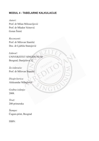 MODUL 4 - TABELARNE KALKULACIJE
Autori:
Prof. dr Milan Milosavljeviü
Prof. dr Mladen Veinoviü
Goran Šimiü
Recenzenti:
Prof. dr Milovan Stanišiü
Doc. dr Ljubiša Stanojeviü
Izdavaþ:
UNIVERZITET SINGIDUNUM
Beograd, Danijelova 32
Za izdavaþa:
Prof. dr Milovan Stanišiü
Dizajn korica:
Aleksandar Mihajloviü
Godina izdanja:
2008.
Tiraž:
200 primeraka
Štampa:
ýugura print, Beograd
ISBN:
 
