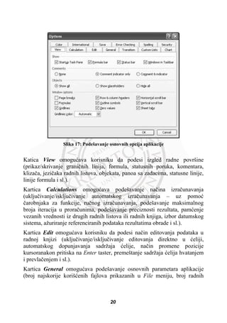 Slika 17: Podešavanje osnovnih opcija aplikacije
Katica View omoguüava korisniku da podesi izgled radne površine
(prikaz/skrivanje graniþnih linija, formula, statusnih poruka, komentara,
klizaþa, jeziþaka radnih listova, objekata, panoa sa zadacima, statusne linije,
linije formula i sl.).
Kartica Calculations omoguüava podešavanje naþina izraþunavanja
(ukljuþivanje/iskljuþivanje automatskog izraþunavanja – uz pomoü
þarobnjaka za funkcije, ruþnog izraþunavanja, podešavanje maksimalnog
broja iteracija u proraþunima, podešavanje preciznosti rezultata, pamüenje
vezanih vrednosti iz drugih radnih listova ili radnih knjiga, izbor datumskog
sistema, ažuriranje referenciranih podataka rezultatima obrade i sl.).
Kartica Edit omoguüava korisniku da podesi naþin editovanja podataka u
radnoj knjizi (ukljuþivanje/iskljuþivanje editovanja direktno u üeliji,
automatskog dopunjavanja sadržaja üelije, naþin promene pozicije
kursoranakon pritiska na Enter taster, premeštanje sadržaja üelija hvatanjem
i prevlaþenjem i sl.).
Kartica General omoguüava podešavanje osnovnih parametara aplikacije
(broj najskorije korišüenih fajlova prikazanih u File meniju, broj radnih
20
 